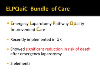  Emergecy Laparotomy Pathway Quality
Improvement Care
 Recently implemented in UK
 Showed significant reduction in risk of death
after emergency laparotomy
 5 elements
 