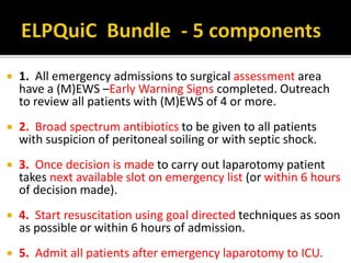  1. All emergency admissions to surgical assessment area
have a (M)EWS –Early Warning Signs completed. Outreach
to review all patients with (M)EWS of 4 or more.
 2. Broad spectrum antibiotics to be given to all patients
with suspicion of peritoneal soiling or with septic shock.
 3. Once decision is made to carry out laparotomy patient
takes next available slot on emergency list (or within 6 hours
of decision made).
 4. Start resuscitation using goal directed techniques as soon
as possible or within 6 hours of admission.
 5. Admit all patients after emergency laparotomy to ICU.
 