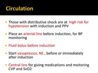  Those with distributive shock are at high risk for
hypotension with induction and PPV
 Place an arterial line before induction, for BP
monitoring
 Fluid bolus before induction
 Start vasopressor, NE , before or immediately
after induction
 Central line for giving medications and moitoring
CVP and SvO2
 