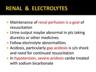  Maintenance of renal perfusion is a goal of
resuscitation
 Urine output maybe abnormal in pts taking
diuretics or other medicines
 Follow electrolyte abnormalities
 Acidosis, particularly gap acidosis is s/o shock
and need for continued resuscitation
 In hypotension, severe acidosis canbe treated
with sodium bicarbonate
 