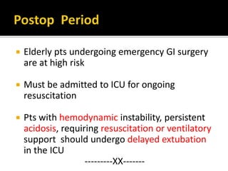  Elderly pts undergoing emergency GI surgery
are at high risk
 Must be admitted to ICU for ongoing
resuscitation
 Pts with hemodynamic instability, persistent
acidosis, requiring resuscitation or ventilatory
support should undergo delayed extubation
in the ICU
---------XX-------
 