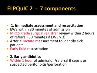  1. Immediate assessment and resuscitation
 EWS within 30 minutes of admission
 MRCS grade surgical registrar review within 2 hours
of referral (30 minutes if EWS > 3)
 Arterial lactate measurement to identify sick
patients
 Early fluid resuscitation
 2. Early antibiotics
 Within 1 hour of admission/referral if sepsis or
suspected peritonoitis/perforation
 