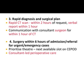  3. Rapid diagnosis and surgical plan
 Rapid CT scan - within 2 hours of request, verbal
report within 1 hour
 Communication with consultant surgeon for
within 1 hour of CT
 4. Surgery within 6 hours of admission/referral
for urgent/emergency cases
 Prioritise theatre – next available slot on CEPOD
 Consultant-led perioperative care
 