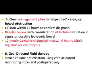  5. Clear management plan for ‘expedited’ cases, eg.
bowel obstruction
 CT scan within 12 hours to confirm diagnosis
 Regular review with consideration of lactate estimation if
sepsis or possible ischaemic bowel
 12 hourly Consultant Surgical review, 6 hourly MRCS
registrar review if sepsis
 6. Goal Directed Fluid therapy
 Stroke volume optimisation using cardiac output
monitoring intra- and postoperatively
 