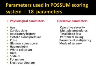  Physiological parameters Operative parameters
 Age Operative severity
 Cardiac signs Multiple procedures
 Respiratory history Total blood loss
 Systolic blood pressure Peritoneal soiling
 Pulse Presence of malignancy
 Glasgow coma score Mode of surgery
 Haemoglobin
 White cell count
 Urea
 Sodium
 Potassium
 Electrocardiogram
 