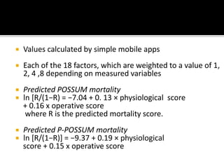  Values calculated by simple mobile apps
 Each of the 18 factors, which are weighted to a value of 1,
2, 4 ,8 depending on measured variables
 Predicted POSSUM mortality
 ln [R/(1−R) = −7.04 + 0. 13 × physiological score
+ 0.16 x operative score
where R is the predicted mortality score.
 Predicted P-POSSUM mortality
 ln [R/(1−R)] = −9.37 + 0.19 × physiological
score + 0.15 x operative score
 