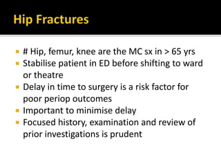  # Hip, femur, knee are the MC sx in > 65 yrs
 Stabilise patient in ED before shifting to ward
or theatre
 Delay in time to surgery is a risk factor for
poor periop outcomes
 Important to minimise delay
 Focused history, examination and review of
prior investigations is prudent
 