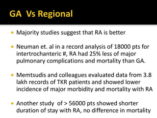  Majority studies suggest that RA is better
 Neuman et. al in a record analysis of 18000 pts for
intertrochanteric #, RA had 25% less of major
pulmonary complications and mortality than GA.
 Memtsudis and colleagues evaluated data from 3.8
lakh records of TKR patients and showed lower
incidence of major morbidity and mortality with RA
 Another study of > 56000 pts showed shorter
duration of stay with RA, no difference in mortality
 