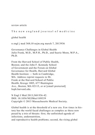 review article
T h e n e w e n g l a n d j o u r n a l o f m e d i c i n e
global health
n engl j med 368;10 nejm.org march 7, 2013936
Governance Challenges in Global Health
Julio Frenk, M.D., M.P.H., Ph.D., and Suerie Moon, M.P.A.,
Ph.D.
From the Harvard School of Public Health,
Boston; and the John F. Kennedy School
of Government and the Forum on Global
Governance for Health, Harvard Global
Health Institute — both in Cambridge,
MA. Address reprint requests to Dr.
Frenk at the Harvard School of Public
Health, Kresge 1005, 677 Huntington
Ave., Boston, MA 02115, or at [email protected]
hsph.harvard.edu.
N Engl J Med 2013;368:936-42.
DOI: 10.1056/NEJMra1109339
Copyright © 2013 Massachusetts Medical Society.
Global health is at the threshold of a new era. Few times in his-
tory has the world faced challenges as complex as those now
posed by a trio of threats: first, the unfinished agenda of
infections, undernutrition,
and reproductive health problems; second, the rising global
 