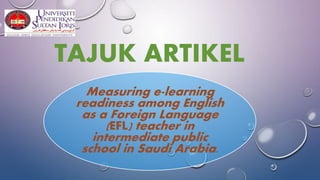 TAJUK ARTIKEL
Measuring e-learning
readiness among English
as a Foreign Language
(EFL) teacher in
intermediate public
school in Saudi Arabia.
 