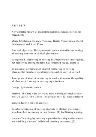 R E V I E W
A systematic review of mentoring nursing students in clinical
placements
Merja Jokelainen, Hannele Turunen, Kerttu Tossavainen, David
Jamookeeah and Kirsi Coco
Aim and objective. This systematic review describes mentoring
of nursing students in clinical placements.
Background. Mentoring in nursing has been widely investigated,
but mentoring among students has remained vague. There is
no universal agreement on student mentoring in nursing
placements; therefore, mentoring approaches vary. A unified
description of student mentoring is needed to ensure the quality
of placement learning in nursing organisations.
Design. Systematic review.
Method. The data were collected from nursing research articles
over 20 years (1986–2006). The articles (n = 23) were analysed
using inductive content analysis.
Results. Mentoring of nursing students in clinical placements
was described according to two themes: (1) facilitating nursing
students’ learning by creating supportive learning environments
and enabling students’ individual learning processes, (2)
 