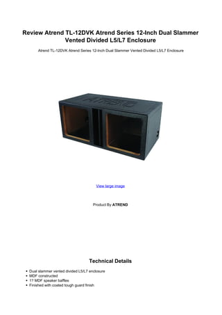 Review Atrend TL-12DVK Atrend Series 12-Inch Dual Slammer
              Vented Divided L5/L7 Enclosure
      Atrend TL-12DVK Atrend Series 12-Inch Dual Slammer Vented Divided L5/L7 Enclosure




                                       View large image




                                      Product By ATREND




                                   Technical Details
  Dual slammer vented divided L5/L7 enclosure
  MDF constructed
  1? MDF speaker baffles
  Finished with coated tough guard finish
 