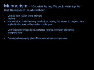 Mannerism - "Oh, what the hey. We could never top the
High Renaissance, so why bother?"
- Comes from Italian word Maniera
- Artifice
- Mannerist art is deliberately intellectual, asking the viewer to respond in a
sophisticated way to the spatial challenges
- Complicated compositions, distorted figures, complex allegorical
interpretations
- Calculated ambiguity gives Mannerism its enduring value
 