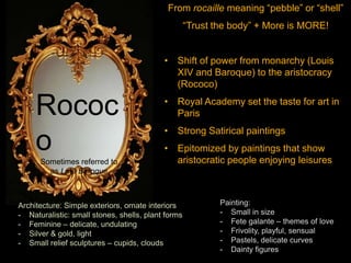 From rocaille meaning “pebble” or “shell”
“Trust the body” + More is MORE!
• Shift of power from monarchy (Louis
XIV and Baroque) to the aristocracy
(Rococo)
• Royal Academy set the taste for art in
Paris
• Strong Satirical paintings
• Epitomized by paintings that show
aristocratic people enjoying leisures
Rococ
oSometimes referred to
as Late Baroque
Architecture: Simple exteriors, ornate interiors
- Naturalistic: small stones, shells, plant forms
- Feminine – delicate, undulating
- Silver & gold, light
- Small relief sculptures – cupids, clouds
Painting:
- Small in size
- Fete galante – themes of love
- Frivolity, playful, sensual
- Pastels, delicate curves
- Dainty figures
 