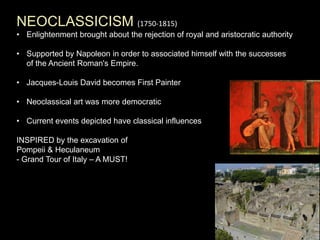 NEOCLASSICISM (1750-1815)
• Enlightenment brought about the rejection of royal and aristocratic authority
• Supported by Napoleon in order to associated himself with the successes
of the Ancient Roman's Empire.
• Jacques-Louis David becomes First Painter
• Neoclassical art was more democratic
• Current events depicted have classical influences
INSPIRED by the excavation of
Pompeii & Heculaneum
- Grand Tour of Italy – A MUST!
 
