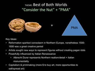 THEME: Best of Both Worlds
“Consider the Nut” + “PMA”
PMA
+
Key Ideas:
• Reformation sparked iconoclasm in Northern Europe, nonetheless 1500-
1600 was a great creative period
• Artists sought new ways to represent figures without creating pagan idols
• Powerfully influenced by Italian Renaissance
• Albrecht Durer represents Northern realism/detail + Italian
monumentality
• Capitalism & printmaking (more $ to buy art, more opportunities to
sell/spread art)
 