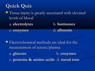 Quick QuizQuick Quiz
 Tissue injury is greatly associated with elevatedTissue injury is greatly associated with elevated
levels of bloodlevels of blood
a.a. electrolyteselectrolytes b.b. hormoneshormones
c.c. enzymesenzymes d.d. albuminalbumin
 Electrochemical methods are ideal for theElectrochemical methods are ideal for the
measurement of serum/plasmameasurement of serum/plasma
a.a. glucoseglucose b.b. enzymesenzymes
c.c. proteins & amino acidsproteins & amino acids d.d. metal ionsmetal ions
 