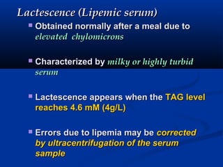 Lactescence (Lipemic serum)Lactescence (Lipemic serum)
 Obtained normally after a meal due toObtained normally after a meal due to
elevated chylomicronselevated chylomicrons
 Characterized byCharacterized by milky or highly turbidmilky or highly turbid
serumserum
 Lactescence appears when theLactescence appears when the TAG levelTAG level
reaches 4.6 mM (4g/L)reaches 4.6 mM (4g/L)
 Errors due to lipemia may beErrors due to lipemia may be correctedcorrected
by ultracentrifugation of the serumby ultracentrifugation of the serum
samplesample
 
