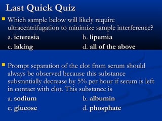 Last Quick QuizLast Quick Quiz
 Which sample below will likely requireWhich sample below will likely require
ultracentrifugation to minimize sample interference?ultracentrifugation to minimize sample interference?
a.a. icteresiaicteresia b.b. lipemialipemia
c.c. lakinglaking d.d. all of the aboveall of the above
 Prompt separation of the clot from serum shouldPrompt separation of the clot from serum should
always be observed because this substancealways be observed because this substance
substantially decrease by 5% per hour if serum is leftsubstantially decrease by 5% per hour if serum is left
in contact with clot. This substance isin contact with clot. This substance is
a.a. sodiumsodium b.b. albuminalbumin
c.c. glucoseglucose d.d. phosphatephosphate
 