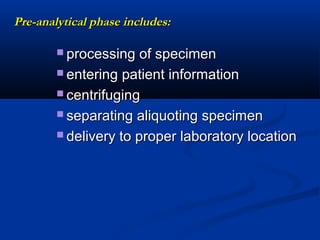 Pre-analytical phase includes:Pre-analytical phase includes:
 processing of specimenprocessing of specimen
 entering patient informationentering patient information
 centrifugingcentrifuging
 separating aliquoting specimenseparating aliquoting specimen
 delivery to proper laboratory locationdelivery to proper laboratory location
 