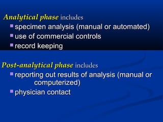 Analytical phaseAnalytical phase includesincludes
 specimen analysis (manual or automated)specimen analysis (manual or automated)
 use of commercial controlsuse of commercial controls
 record keepingrecord keeping
Post-analytical phasePost-analytical phase includesincludes
 reporting out results of analysis (manual orreporting out results of analysis (manual or
computerized)computerized)
 physician contactphysician contact
 