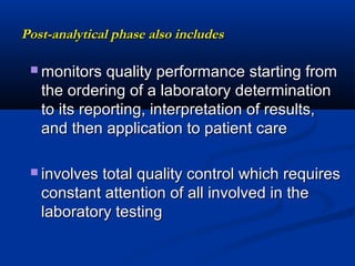 Post-analytical phase also includesPost-analytical phase also includes
 monitors quality performance starting frommonitors quality performance starting from
the ordering of a laboratory determinationthe ordering of a laboratory determination
to its reporting, interpretation of results,to its reporting, interpretation of results,
and then application to patient careand then application to patient care
 involves total quality control which requiresinvolves total quality control which requires
constant attention of all involved in theconstant attention of all involved in the
laboratory testinglaboratory testing
 