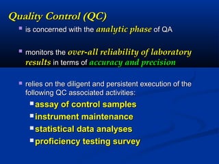 Quality Control (QC)Quality Control (QC)
 is concerned with theis concerned with the analytic phaseanalytic phase of QAof QA
 monitors themonitors the over-all reliability of laboratoryover-all reliability of laboratory
resultsresults in terms ofin terms of accuracy and precisionaccuracy and precision
 relies on the diligent and persistent execution of therelies on the diligent and persistent execution of the
following QC associated activities:following QC associated activities:
 assay of control samplesassay of control samples
 instrument maintenanceinstrument maintenance
 statistical data analysesstatistical data analyses
 proficiency testing surveyproficiency testing survey
 