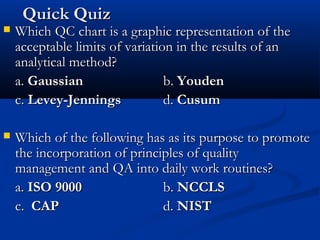 Quick QuizQuick Quiz
 Which QC chart is a graphic representation of theWhich QC chart is a graphic representation of the
acceptable limits of variation in the results of anacceptable limits of variation in the results of an
analytical method?analytical method?
a.a. GaussianGaussian b.b. YoudenYouden
c.c. Levey-JenningsLevey-Jennings d.d. CusumCusum
 Which of the following has as its purpose to promoteWhich of the following has as its purpose to promote
the incorporation of principles of qualitythe incorporation of principles of quality
management and QA into daily work routines?management and QA into daily work routines?
a.a. ISO 9000ISO 9000 b.b. NCCLSNCCLS
c.c. CAPCAP d.d. NISTNIST
 