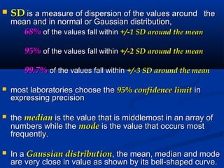  SDSD is a measure of dispersion of the values aroundis a measure of dispersion of the values around thethe
mean and in normal or Gaussian distribution,mean and in normal or Gaussian distribution,
68%68% of the values fall withinof the values fall within +/-1 SD around the mean+/-1 SD around the mean
95%95% of the values fall withinof the values fall within +/-2 SD around the mean+/-2 SD around the mean
99.7%99.7% of the values fall withinof the values fall within +/-3 SD around the mean+/-3 SD around the mean
 most laboratories choose themost laboratories choose the 95% confidence limit95% confidence limit inin
expressing precisionexpressing precision
 thethe medianmedian is the value that is middlemost in an array ofis the value that is middlemost in an array of
numbers while thenumbers while the modemode is the value that occurs mostis the value that occurs most
frequently.frequently.
 In aIn a Gaussian distributionGaussian distribution, the mean, median and mode, the mean, median and mode
are very close in value as shown by its bell-shaped curve.are very close in value as shown by its bell-shaped curve.
 