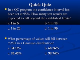 Quick QuizQuick Quiz
 In a QC program the confidence interval hasIn a QC program the confidence interval has
been set at 95%. How many test results arebeen set at 95%. How many test results are
expected to fall beyond the established limits?expected to fall beyond the established limits?
a.a. 1 in 51 in 5 b.b. 1 in 101 in 10
c.c. 1 in 201 in 20 d.d. 1 in 951 in 95
 What percentage of values will fall betweenWhat percentage of values will fall between
±2SD in a Gaussian distribution?±2SD in a Gaussian distribution?
a.a. 34.13%34.13% b.b. 68.26%68.26%
c.c. 95.45%95.45% d.d. 99.74%99.74%
 
