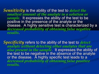 SensitivitySensitivity is the ability of the test tois the ability of the test to detect thedetect the
smallest amount of the analyte in a solution orsmallest amount of the analyte in a solution or
samplesample. It expresses the ability of the test to be. It expresses the ability of the test to be
positive in the presence of the analyte or thepositive in the presence of the analyte or the
disease. A highly sensitive test is characterized by adisease. A highly sensitive test is characterized by a
decreased probability of obtaining false negativedecreased probability of obtaining false negative
resultsresults..
SpecificitySpecificity refers to the ability of the test torefers to the ability of the test to detectdetect
analyte without detecting other analytes that areanalyte without detecting other analytes that are
also present in the samplealso present in the sample. It expresses the ability of. It expresses the ability of
the test to be negative in the absence of the analytethe test to be negative in the absence of the analyte
or the disease. A highly specific test leads to aor the disease. A highly specific test leads to a
decreased probability of obtaining false positivedecreased probability of obtaining false positive
results.results.
 
