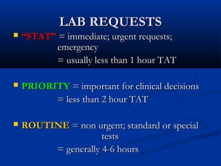 LAB REQUESTSLAB REQUESTS
 ““STAT”STAT” = immediate; urgent requests;= immediate; urgent requests;
emergencyemergency
= usually less than 1 hour TAT= usually less than 1 hour TAT
 PRIORITYPRIORITY = important for clinical decisions= important for clinical decisions
= less than 2 hour TAT= less than 2 hour TAT
 ROUTINEROUTINE = non urgent; standard or special= non urgent; standard or special
teststests
= generally 4-6 hours= generally 4-6 hours
 