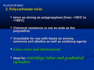 PLASTICWARES
2. Polycarbonate resin2. Polycarbonate resin
 twice as strong as polypropylene (from –100twice as strong as polypropylene (from –100oo
C toC to
+160+160oo
C)C)
 Chemical resistance is not as wide as theChemical resistance is not as wide as the
polyolefinspolyolefins
 Unsuitable for use with bases as amines,Unsuitable for use with bases as amines,
ammonia and alkalies as well as oxidizing agentsammonia and alkalies as well as oxidizing agents
 Glass-clear and shatterproofGlass-clear and shatterproof

Ideal forIdeal for centrifuge tubes and graduatedcentrifuge tubes and graduated
cylinderscylinders
 
