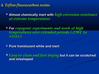 4. Teflon fluorocarbon resins4. Teflon fluorocarbon resins
 Almost chemically inert withAlmost chemically inert with high corrosion resistancehigh corrosion resistance
at extreme temperaturesat extreme temperatures
 ForFor cryogenic experiments and work at highcryogenic experiments and work at high
temperatures over extended periods (-270temperatures over extended periods (-270oo
C toC to
+255+255oo
C)C)
 Pure translucent white and inertPure translucent white and inert
 Easy to clean and fast dryingEasy to clean and fast drying but it can be scratchedbut it can be scratched
and misshapedand misshaped
 
