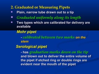 2. Graduated or Measuring Pipets2. Graduated or Measuring Pipets
 Plain, narrow tube drawn out to a tipPlain, narrow tube drawn out to a tip
 Graduated uniformly along its lengthGraduated uniformly along its length
 Two types which are calibrated for delivery areTwo types which are calibrated for delivery are
availableavailable
Mohr pipetMohr pipet
-- calibrated between two markscalibrated between two marks on theon the
stemstem
Serological pipetSerological pipet
- has- has graduation marks down on the tipgraduation marks down on the tip
and blown out to deliver the entire volume ofand blown out to deliver the entire volume of
the pipet if etched ring or double rings arethe pipet if etched ring or double rings are
evident near the mouth of the pipetevident near the mouth of the pipet
 