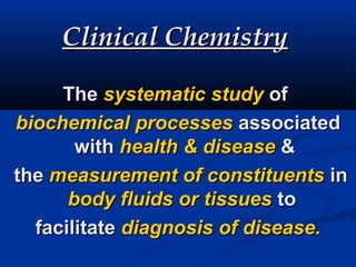 Clinical ChemistryClinical Chemistry
TheThe systematic studysystematic study ofof
biochemical processesbiochemical processes associatedassociated
withwith health & diseasehealth & disease &&
thethe measurement of constituentsmeasurement of constituents inin
body fluids or tissuesbody fluids or tissues toto
facilitatefacilitate diagnosis of disease.diagnosis of disease.
 