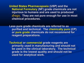 United States PharmacopoeiaUnited States Pharmacopoeia (USP) and the(USP) and the
National FormularyNational Formulary (NF) grade chemicals are not(NF) grade chemicals are not
injurious to humans and are used to producedinjurious to humans and are used to produced
drugs.drugs. They are not pure enough for use in mostThey are not pure enough for use in most
chemical procedures.chemical procedures.
Less pure grade chemicals are referred to asLess pure grade chemicals are referred to as
purified and technical. Thepurified and technical. The chemically purechemically pure (CP)(CP)
oror pure gradepure grade chemicals do not recommend forchemicals do not recommend for
reagent preparations.reagent preparations.
TechnicalTechnical oror commercialcommercial grade reagents aregrade reagents are
primarily used in manufacturing and should notprimarily used in manufacturing and should not
be used in the clinical laboratory. The technicalbe used in the clinical laboratory. The technical
grade is the lowest quality and should not begrade is the lowest quality and should not be
used for analytical work.used for analytical work.
 