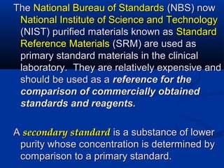 TheThe National Bureau of StandardsNational Bureau of Standards (NBS) now(NBS) now
National Institute of Science and TechnologyNational Institute of Science and Technology
(NIST) purified materials known as(NIST) purified materials known as StandardStandard
Reference MaterialsReference Materials (SRM) are used as(SRM) are used as
primary standard materials in the clinicalprimary standard materials in the clinical
laboratory. They are relatively expensive andlaboratory. They are relatively expensive and
should be used as ashould be used as a reference for thereference for the
comparison of commercially obtainedcomparison of commercially obtained
standards and reagents.standards and reagents.
AA secondary standardsecondary standard is a substance of loweris a substance of lower
purity whose concentration is determined bypurity whose concentration is determined by
comparison to a primary standard.comparison to a primary standard.
 