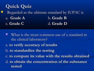 Quick QuizQuick Quiz
 Regarded as the ultimate standard by IUPAC isRegarded as the ultimate standard by IUPAC is
a.a. Grade AGrade A b.b. Grade BGrade B
c.c. Grade CGrade C d.d. Grade DGrade D
 What is the most common use of a standard inWhat is the most common use of a standard in
the clinical laboratory?the clinical laboratory?
a.a. to verify accuracy of resultsto verify accuracy of results
b.b. to standardize the testingto standardize the testing
c.c. to compare its value with the results obtainedto compare its value with the results obtained
d.d. to obtain the concentration of the substanceto obtain the concentration of the substance
testedtested
 