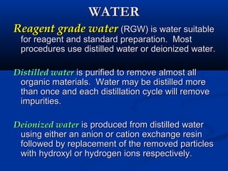 WATERWATER
Reagent grade waterReagent grade water (RGW) is water suitable(RGW) is water suitable
for reagent and standard preparation. Mostfor reagent and standard preparation. Most
procedures use distilled water or deionized water.procedures use distilled water or deionized water.
Distilled waterDistilled water is purified to remove almost allis purified to remove almost all
organic materials. Water may be distilled moreorganic materials. Water may be distilled more
than once and each distillation cycle will removethan once and each distillation cycle will remove
impurities.impurities.
Deionized waterDeionized water is produced from distilled wateris produced from distilled water
using either an anion or cation exchange resinusing either an anion or cation exchange resin
followed by replacement of the removed particlesfollowed by replacement of the removed particles
with hydroxyl or hydrogen ions respectively.with hydroxyl or hydrogen ions respectively.
 