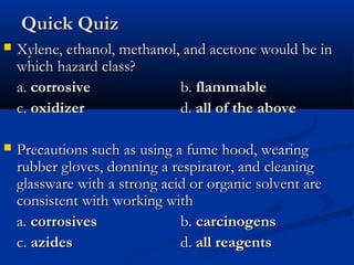 Quick QuizQuick Quiz
 Xylene, ethanol, methanol, and acetone would be inXylene, ethanol, methanol, and acetone would be in
which hazard class?which hazard class?
a.a. corrosivecorrosive b.b. flammableflammable
c.c. oxidizeroxidizer d.d. all of the aboveall of the above
 Precautions such asPrecautions such as using a fume hood, wearingusing a fume hood, wearing
rubber gloves, donning a respirator, and cleaningrubber gloves, donning a respirator, and cleaning
glassware with a strong acid or organic solvent areglassware with a strong acid or organic solvent are
consistent with working withconsistent with working with
a.a. corrosivescorrosives b.b. carcinogenscarcinogens
c.c. azidesazides d.d. all reagentsall reagents
 