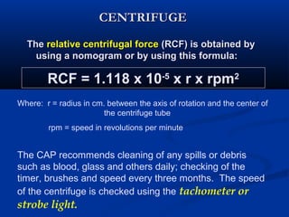 CENTRIFUGECENTRIFUGE
TheThe relative centrifugal forcerelative centrifugal force (RCF) is obtained by(RCF) is obtained by
using a nomogram or by using this formula:using a nomogram or by using this formula:
RCF = 1.118 x 10-5
x r x rpm2
Where: r = radius in cm. between the axis of rotation and the center of
the centrifuge tube
rpm = speed in revolutions per minute
The CAP recommends cleaning of any spills or debris
such as blood, glass and others daily; checking of the
timer, brushes and speed every three months. The speed
of the centrifuge is checked using the tachometer or
strobe light.
 