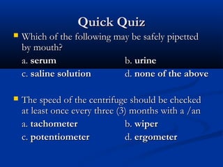 Quick QuizQuick Quiz
 Which of the following may be safely pipettedWhich of the following may be safely pipetted
by mouth?by mouth?
a.a. serumserum b.b. urineurine
c.c. saline solutionsaline solution d.d. none of the abovenone of the above
 The speed of the centrifuge should be checkedThe speed of the centrifuge should be checked
at least once every three (3) months with a /anat least once every three (3) months with a /an
a.a. tachometertachometer b.b. wiperwiper
c.c. potentiometerpotentiometer d.d. ergometerergometer
 