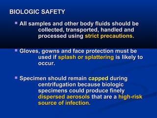 BIOLOGIC SAFETYBIOLOGIC SAFETY
 All samples and other body fluids should beAll samples and other body fluids should be
collected, transported, handled andcollected, transported, handled and
processed usingprocessed using strict precautions.strict precautions.
 Gloves, gowns and face protection must beGloves, gowns and face protection must be
used ifused if splash or splatteringsplash or splattering is likely tois likely to
occur.occur.
 Specimen should remainSpecimen should remain cappedcapped duringduring
centrifugation because biologiccentrifugation because biologic
specimens could produce finelyspecimens could produce finely
dispersed aerosolsdispersed aerosols that are athat are a high-riskhigh-risk
source of infection.source of infection.
 