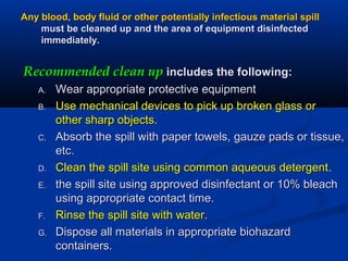 Any blood, body fluid or other potentially infectious material spillAny blood, body fluid or other potentially infectious material spill
must be cleaned up and the area of equipment disinfectedmust be cleaned up and the area of equipment disinfected
immediately.immediately.
Recommended clean upRecommended clean up includes the following:includes the following:
A.A. Wear appropriate protective equipmentWear appropriate protective equipment
B.B. Use mechanical devices to pick up broken glass orUse mechanical devices to pick up broken glass or
other sharp objects.other sharp objects.
C.C. Absorb the spill with paper towels, gauze pads or tissue,Absorb the spill with paper towels, gauze pads or tissue,
etc.etc.
D.D. Clean the spill site using common aqueous detergentClean the spill site using common aqueous detergent..
E.E. the spill site using approved disinfectant or 10% bleachthe spill site using approved disinfectant or 10% bleach
using appropriate contact time.using appropriate contact time.
F.F. Rinse the spill site with water.Rinse the spill site with water.
G.G. Dispose all materials in appropriate biohazardDispose all materials in appropriate biohazard
containers.containers.
 