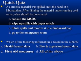 Quick QuizQuick Quiz
 A corrosive material was spilled onto the hand of aA corrosive material was spilled onto the hand of a
laboratorian. After diluting the material under running coldlaboratorian. After diluting the material under running cold
water, what should be done next?water, what should be done next?
a.a. consult the MSDSconsult the MSDS
b.b. wipe up spills with paper towelswipe up spills with paper towels
c.c. dilute spills and remove it in a biohazard bagdilute spills and remove it in a biohazard bag
d.d. go to the emergency roomgo to the emergency room
 Which of the following information is found in the MSDS?Which of the following information is found in the MSDS?
a.a. Health hazard dataHealth hazard data b.b. Fire & explosion hazard dataFire & explosion hazard data
c.c. First Aid measuresFirst Aid measures d.d. All of the aboveAll of the above
 