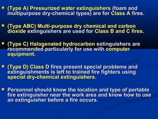  (Type A) Pressurized water extinguishers(Type A) Pressurized water extinguishers (foam and(foam and
multipurpose dry-chemical types) are formultipurpose dry-chemical types) are for Class AClass A fires.fires.
 (Type ABC) Multi-purpose dry chemical and carbon(Type ABC) Multi-purpose dry chemical and carbon
dioxidedioxide extinguishers are used forextinguishers are used for Class B and C firesClass B and C fires..
 (Type C) Halogenated hydrocarbon(Type C) Halogenated hydrocarbon extinguishers areextinguishers are
recommended particularly for use withrecommended particularly for use with computercomputer
equipment.equipment.
 (Type D) Class D(Type D) Class D fires present special problems andfires present special problems and
extinguishments is left to trained fire fighters usingextinguishments is left to trained fire fighters using
special dry-chemical extinguishersspecial dry-chemical extinguishers..
 Personnel should know the location and type of portablePersonnel should know the location and type of portable
fire extinguisher near the work area and know how to usefire extinguisher near the work area and know how to use
an extinguisher before a fire occurs.an extinguisher before a fire occurs.
 