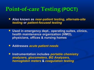 Point-of-care TestingPoint-of-care Testing (POCT)(POCT)
 Also known asAlso known as near-patient testingnear-patient testing,, alternate-sitealternate-site
testingtesting oror patient-focused testingpatient-focused testing
 Used in emergency dept., operating suites, clinics,Used in emergency dept., operating suites, clinics,
health maintenance organization (HMO),health maintenance organization (HMO),
physicians, offices & nursing homesphysicians, offices & nursing homes
 AddressesAddresses acute patient needsacute patient needs
 Instrumentation includesInstrumentation includes portable chemistryportable chemistry
analyzers, glucometers, BG Analyzers,analyzers, glucometers, BG Analyzers,
hemoglobin metershemoglobin meters && coagulation testingcoagulation testing
 