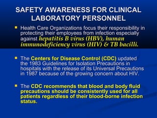 SAFETY AWARENESS FOR CLINICALSAFETY AWARENESS FOR CLINICAL
LABORATORY PERSONNELLABORATORY PERSONNEL
 Health Care Organizations focus their responsibility inHealth Care Organizations focus their responsibility in
protecting their employees from infection especiallyprotecting their employees from infection especially
againstagainst hepatitis B virus (HBV), humanhepatitis B virus (HBV), human
immunodeficiency virus (HIV) & TB bacilli.immunodeficiency virus (HIV) & TB bacilli.
 TheThe Centers for Disease Control (CDC)Centers for Disease Control (CDC) updatedupdated
the 1983 Guidelines for Isolation Precautions inthe 1983 Guidelines for Isolation Precautions in
hospitals with the release of its Universal Precautionshospitals with the release of its Universal Precautions
in 1987 because of the growing concern about HIV.in 1987 because of the growing concern about HIV.
 TheThe CDC recommends that blood and body fluidCDC recommends that blood and body fluid
precautionsprecautions should be consistently used for allshould be consistently used for all
patients regardless of their blood-borne infectionpatients regardless of their blood-borne infection
status.status.
 
