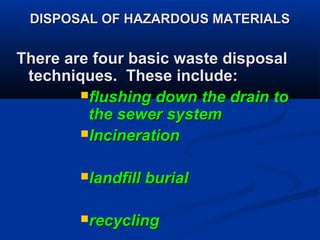DISPOSAL OF HAZARDOUS MATERIALSDISPOSAL OF HAZARDOUS MATERIALS
There are four basic waste disposalThere are four basic waste disposal
techniques. These include:techniques. These include:
flushing down the drain toflushing down the drain to
the sewer systemthe sewer system
IncinerationIncineration
landfill buriallandfill burial
recyclingrecycling
 